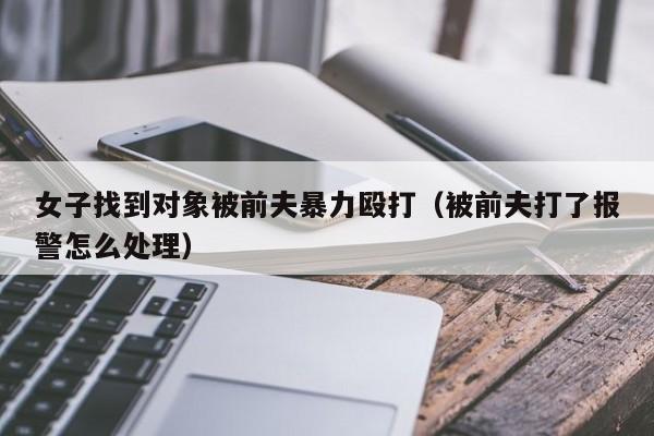 女子找到对象被前夫暴力殴打（被前夫打了报警怎么处理）