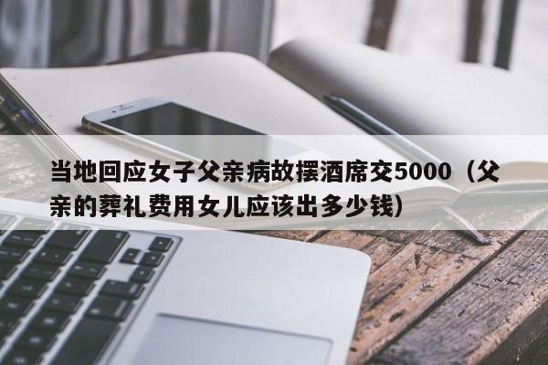 当地回应女子父亲病故摆酒席交5000（父亲的葬礼费用女儿应该出多少钱）