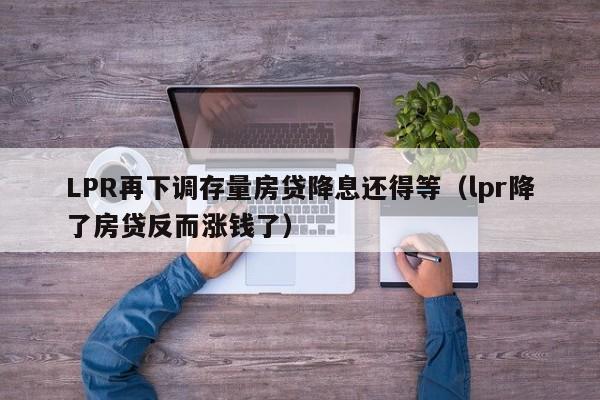 LPR再下调存量房贷降息还得等（lpr降了房贷反而涨钱了）