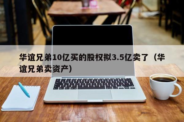 华谊兄弟10亿买的股权拟3.5亿卖了（华谊兄弟卖资产）